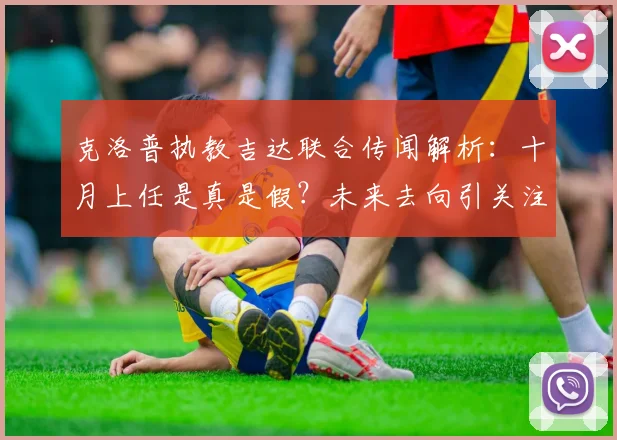 克洛普执教吉达联合传闻解析:十月上任是真是假?未来去向引关注