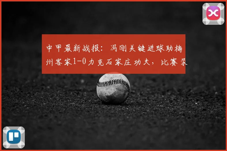 中甲最新战报:冯刚关键进球助梅州客家1-0力克石家庄功夫,比赛录像与赛后分析一览