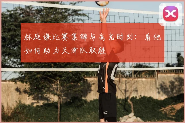 林庭谦比赛集锦与高光时刻:看他如何助力天津队取胜