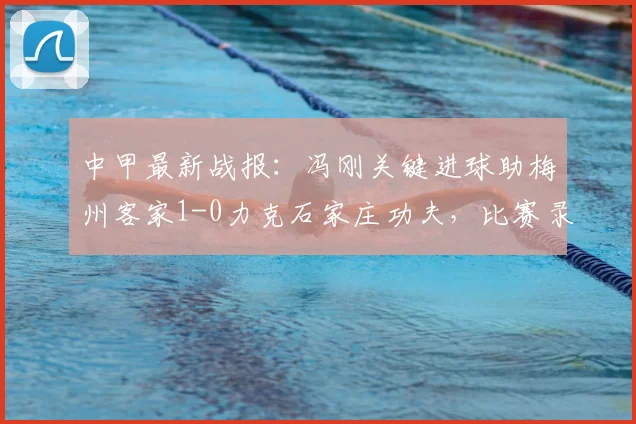 中甲最新战报：冯刚关键进球助梅州客家1-0力克石家庄功夫，比赛录像与赛后分析一览