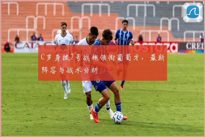 C罗身披7号战袍领衔葡萄牙，最新阵容与战术分析