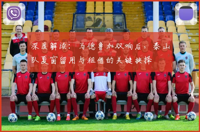 深度解读：马德鲁加双响后，泰山队夏窗留用与租借的关键抉择