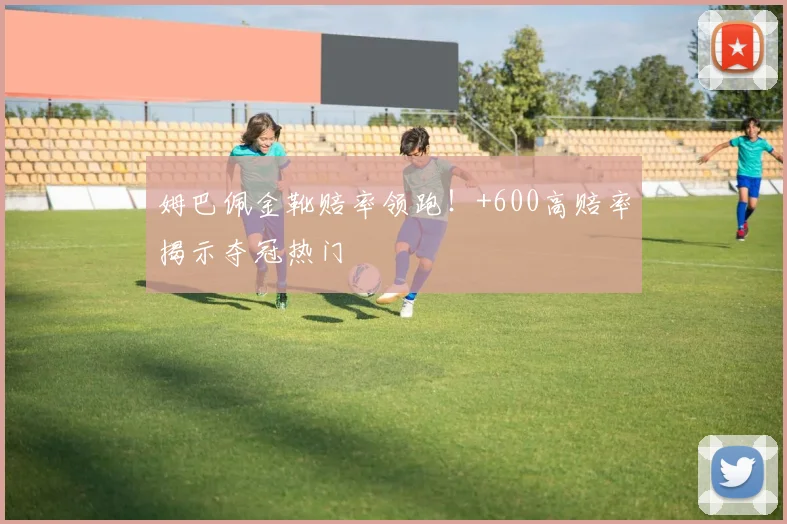 姆巴佩金靴赔率领跑！+600高赔率揭示夺冠热门