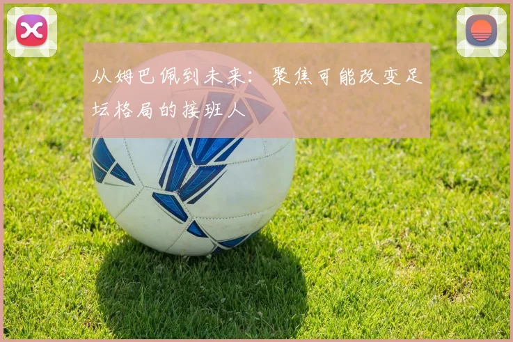 从姆巴佩到未来：聚焦可能改变足坛格局的接班人