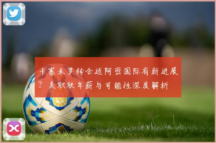 卡塞米罗转会迈阿密国际有新进展?美职联年薪与可能性深度解析