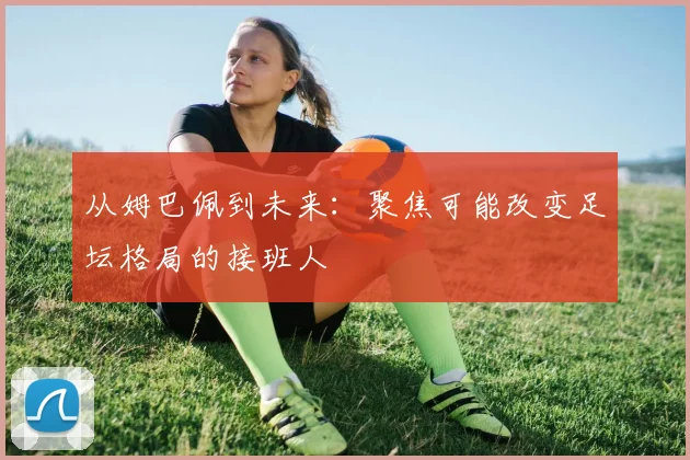 从姆巴佩到未来:聚焦可能改变足坛格局的接班人