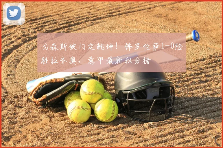 戈森斯破门定乾坤！佛罗伦萨1-0险胜拉齐奥，意甲最新积分榜