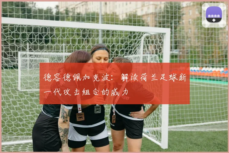 德容德佩加克波:解读荷兰足球新一代攻击组合的威力