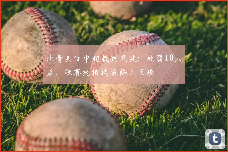 北青关注中超裁判风波：处罚10人后，联赛轮换选派陷入困境