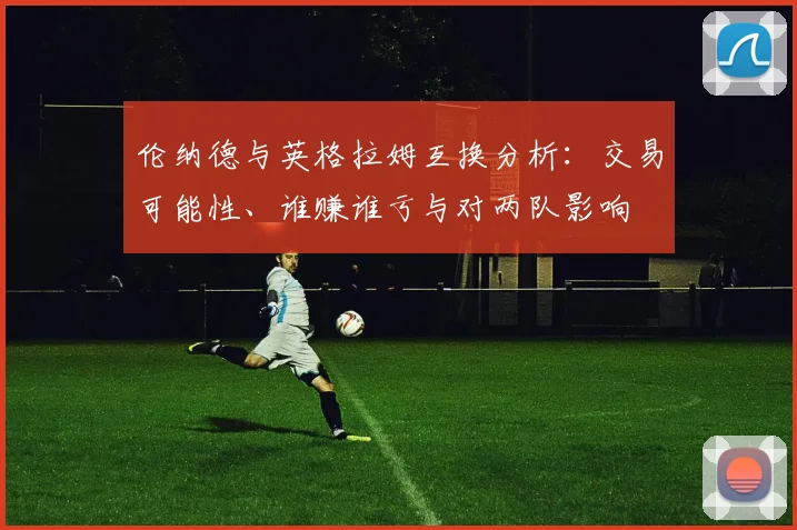 伦纳德与英格拉姆互换分析：交易可能性、谁赚谁亏与对两队影响