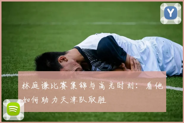林庭谦比赛集锦与高光时刻：看他如何助力天津队取胜
