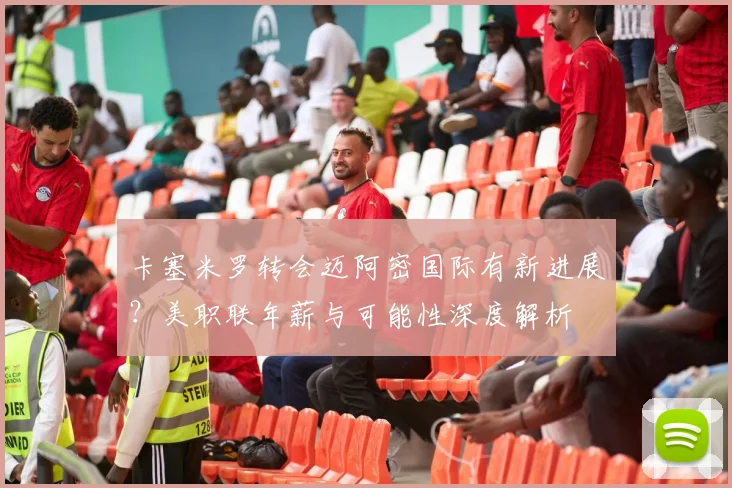 卡塞米罗转会迈阿密国际有新进展？美职联年薪与可能性深度解析