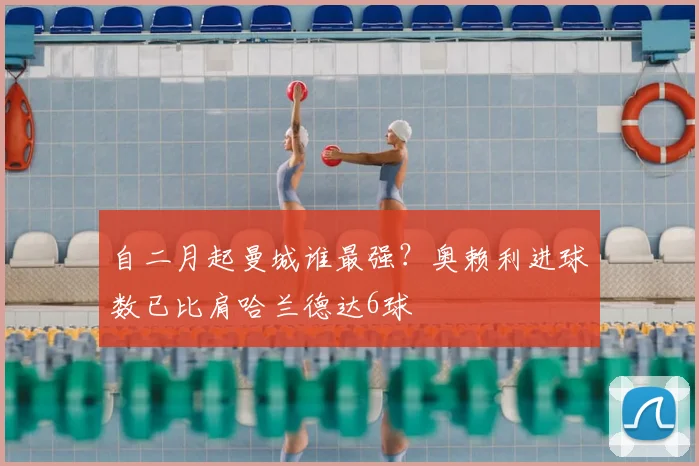 自二月起曼城谁最强?奥赖利进球数已比肩哈兰德达6球