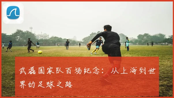 武磊国家队百场纪念:从上海到世界的足球之路