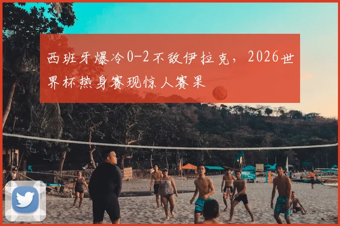 西班牙爆冷0-2不敌伊拉克,2026世界杯热身赛现惊人赛果